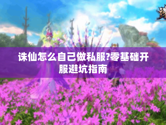 诛仙怎么自己做私服?零基础开服避坑指南