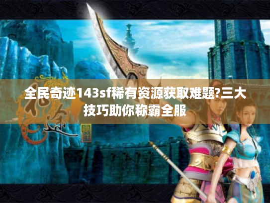 全民奇迹143sf稀有资源获取难题?三大技巧助你称霸全服