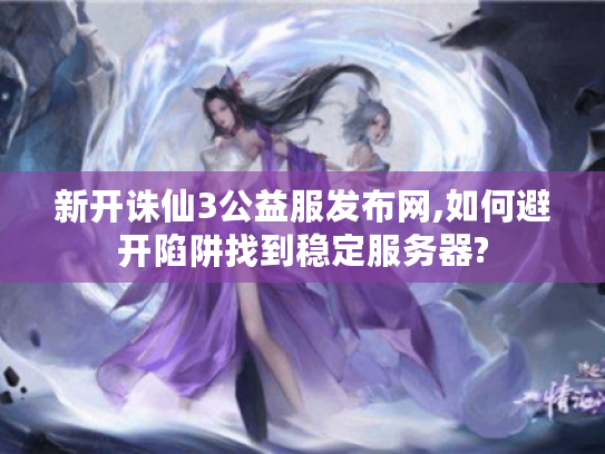 新开诛仙3公益服发布网,如何避开陷阱找到稳定服务器? 新开诛仙3公益服发布网,如何避开陷阱找到稳定服务器?