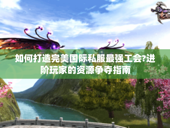 如何打造完美国际私服最强工会?进阶玩家的资源争夺指南