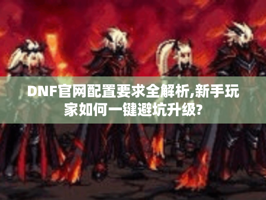 DNF官网配置要求全解析,新手玩家如何一键避坑升级?
