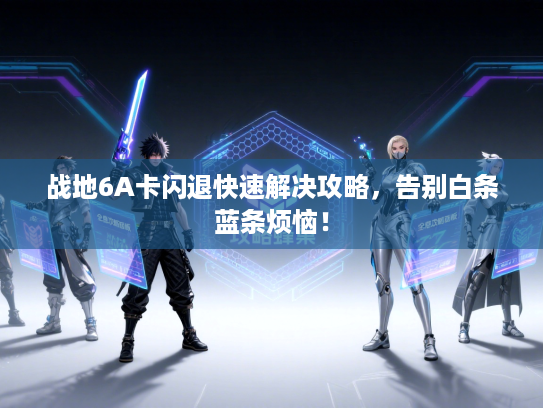 战地6A卡闪退快速解决攻略，告别白条蓝条烦恼！