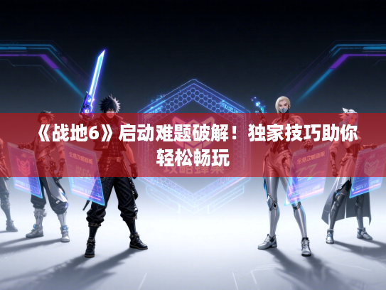 《战地6》启动难题破解！独家技巧助你轻松畅玩