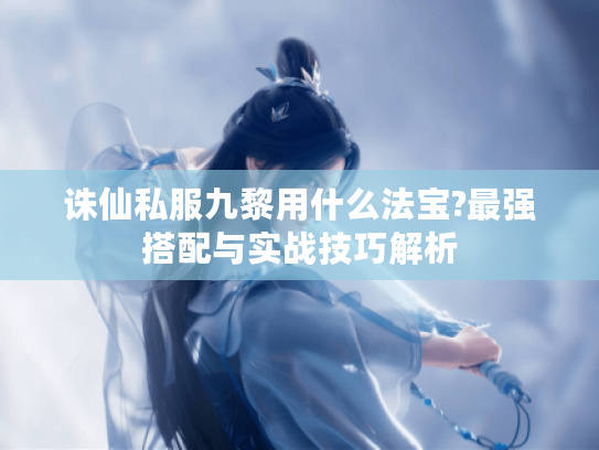 诛仙私服九黎用什么法宝?最强搭配与实战技巧解析