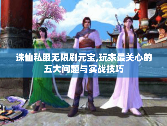 诛仙私服无限刷元宝,玩家最关心的五大问题与实战技巧