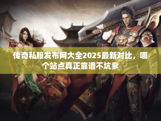 传奇私服发布网大全2025最新对比，哪个站点真正靠谱不坑爹