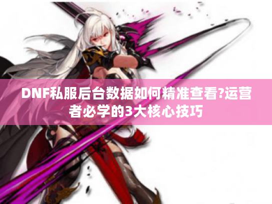 DNF私服后台数据如何精准查看?运营者必学的3大核心技巧