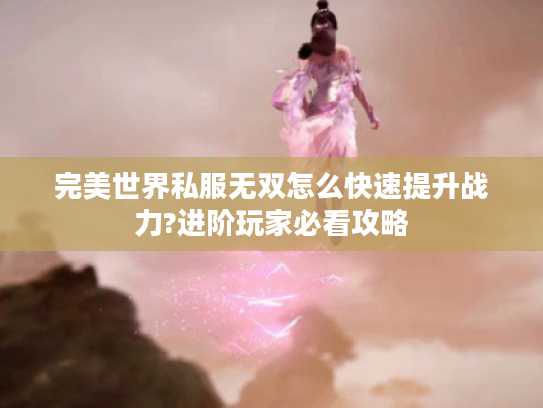 完美世界私服无双怎么快速提升战力?进阶玩家必看攻略 完美世界私服无双怎么快速提升战力?进阶玩家必看攻略