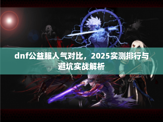 dnf公益服人气对比，2025实测排行与避坑实战解析