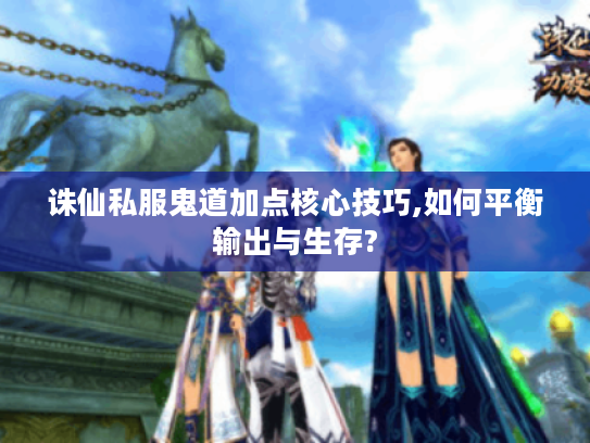 诛仙私服鬼道加点核心技巧,如何平衡输出与生存?