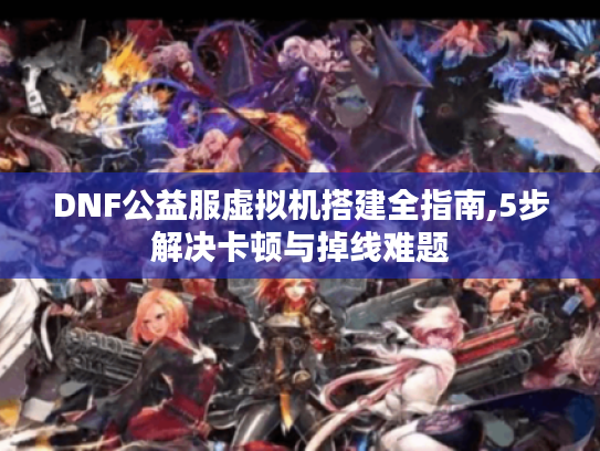 DNF公益服虚拟机搭建全指南,5步解决卡顿与掉线难题