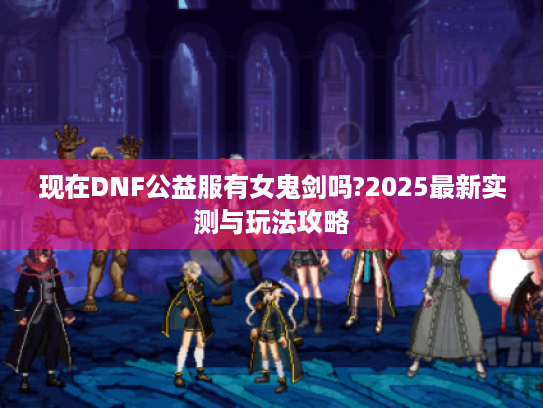 现在DNF公益服有女鬼剑吗?2025最新实测与玩法攻略