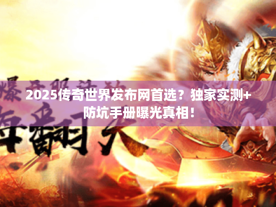 2025传奇世界发布网首选？独家实测+防坑手册曝光真相！