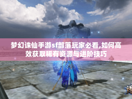 梦幻诛仙手游sf部落玩家必看,如何高效获取稀有资源与进阶技巧