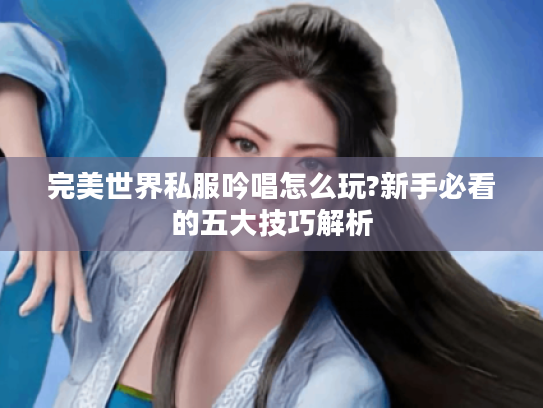 完美世界私服吟唱怎么玩?新手必看的五大技巧解析 完美世界私服吟唱怎么玩?新手必看的五大技巧解析