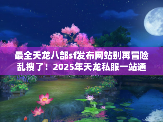 最全天龙八部sf发布网站别再冒险乱搜了！2025年天龙私服一站通秘籍