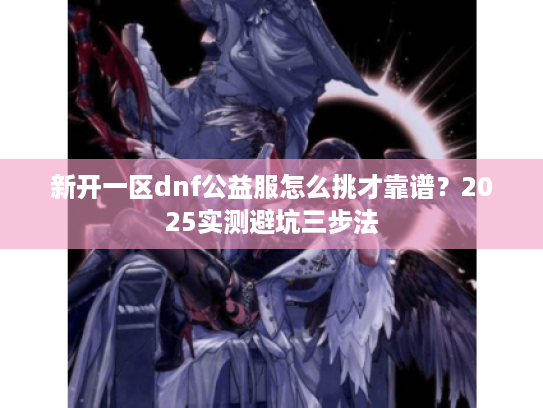 新开一区dnf公益服怎么挑才靠谱？2025实测避坑三步法