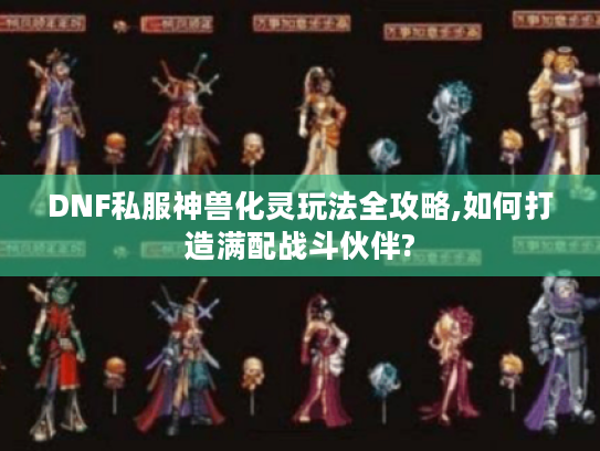 DNF私服神兽化灵玩法全攻略,如何打造满配战斗伙伴?