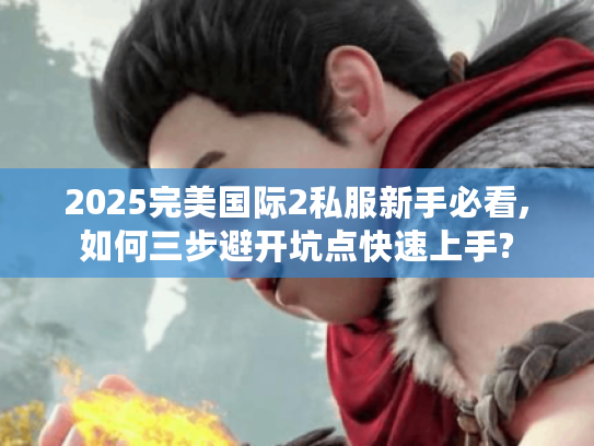 2025完美国际2私服新手必看,如何三步避开坑点快速上手?
