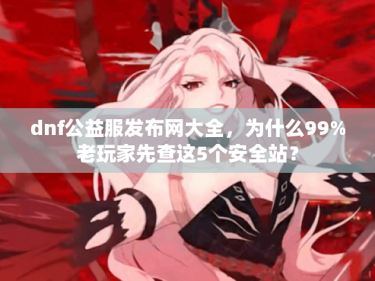 dnf公益服发布网大全，为什么99%老玩家先查这5个安全站？