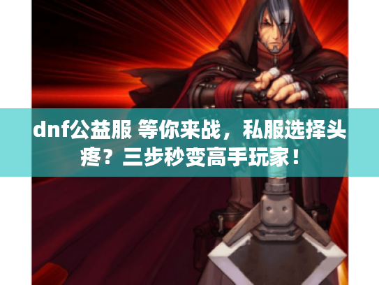 dnf公益服 等你来战，私服选择头疼？三步秒变高手玩家！