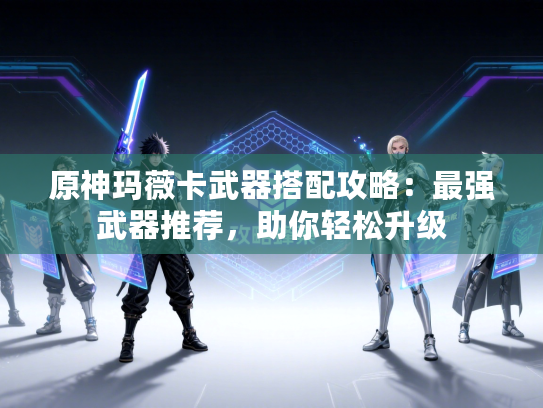 原神玛薇卡武器搭配攻略：最强武器推荐，助你轻松升级