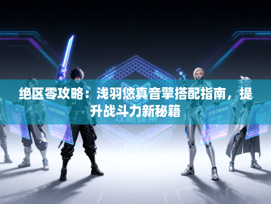 绝区零攻略：浅羽悠真音擎搭配指南，提升战斗力新秘籍