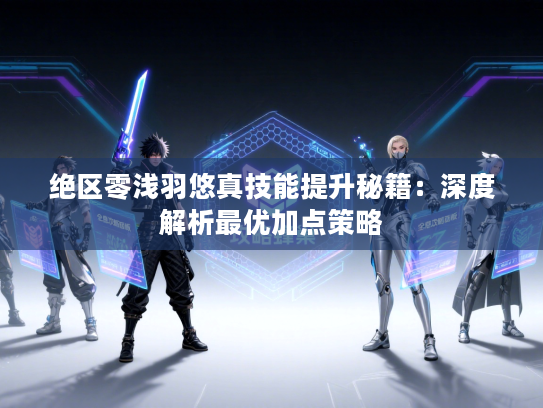 绝区零浅羽悠真技能提升秘籍：深度解析最优加点策略