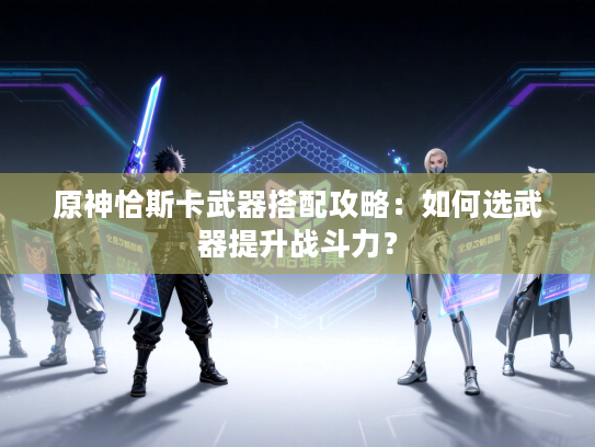 原神恰斯卡武器搭配攻略:如何选武器提升战斗力? 原神恰斯卡武器搭配攻略:如何选武器提升战斗力?