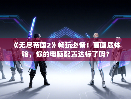 《无尽帝国2》畅玩必备！高画质体验，你的电脑配置达标了吗？