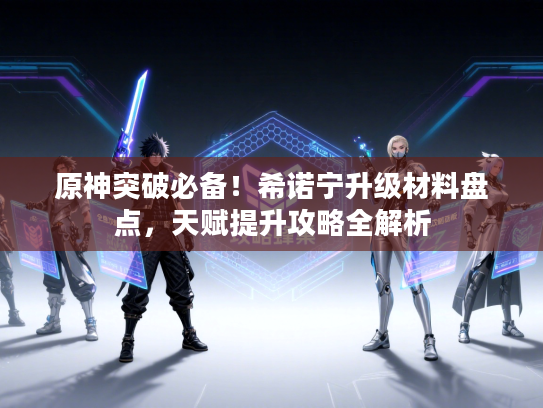 原神突破必备！希诺宁升级材料盘点，天赋提升攻略全解析