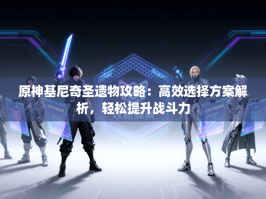 原神基尼奇圣遗物攻略：高效选择方案解析，轻松提升战斗力