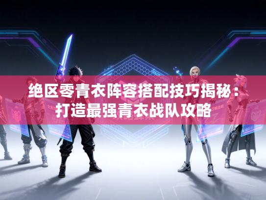 绝区零青衣阵容搭配技巧揭秘：打造最强青衣战队攻略