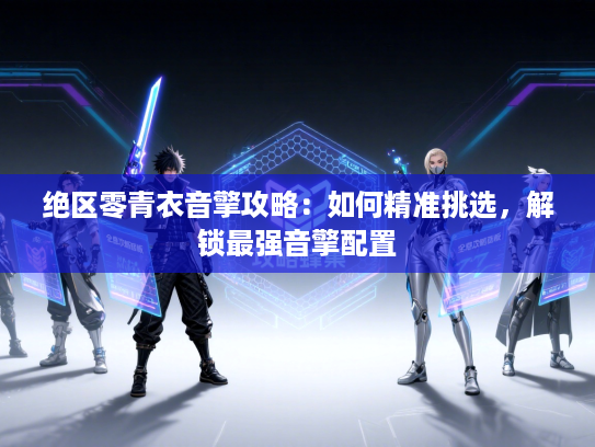 绝区零青衣音擎攻略:如何精准挑选,解锁最强音擎配置 绝区零青衣音擎攻略:如何精准挑选,解锁最强音擎配置