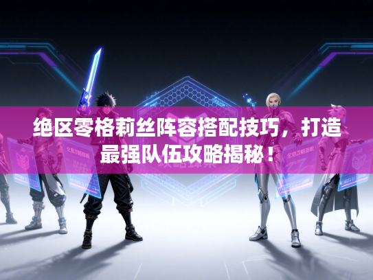 绝区零格莉丝阵容搭配技巧，打造最强队伍攻略揭秘！