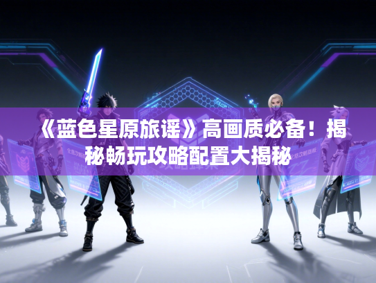 《蓝色星原旅谣》高画质必备！揭秘畅玩攻略配置大揭秘