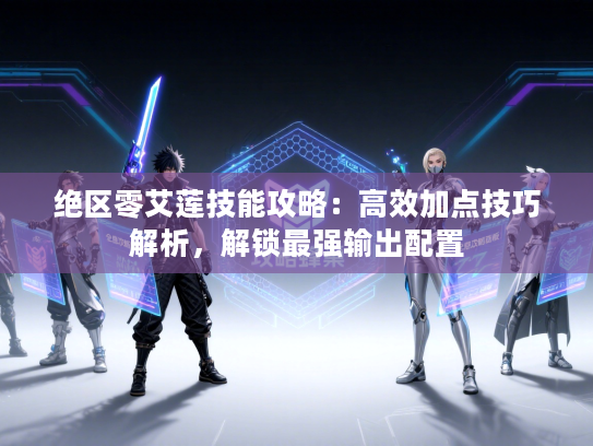 绝区零艾莲技能攻略：高效加点技巧解析，解锁最强输出配置