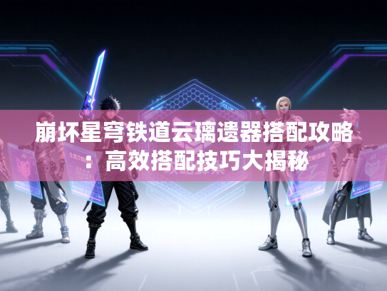 崩坏星穹铁道云璃遗器搭配攻略：高效搭配技巧大揭秘