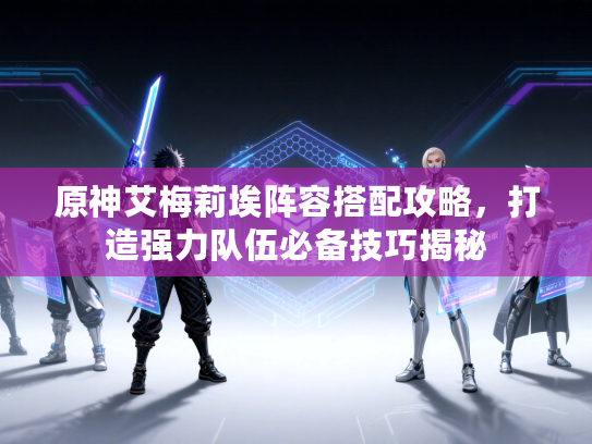 原神艾梅莉埃阵容搭配攻略，打造强力队伍必备技巧揭秘