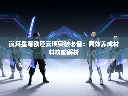 崩坏星穹铁道云璃突破必备：高效养成材料攻略解析