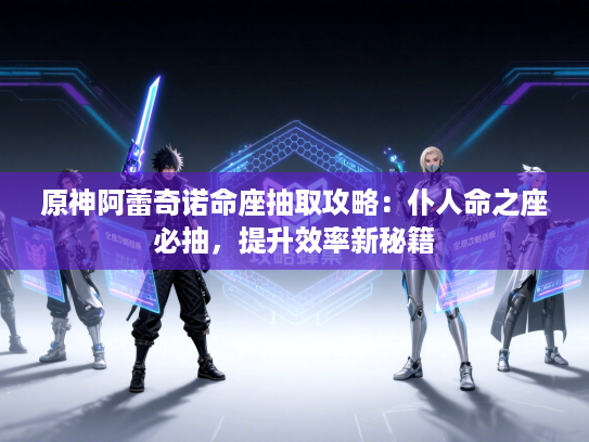 原神阿蕾奇诺命座抽取攻略：仆人命之座必抽，提升效率新秘籍