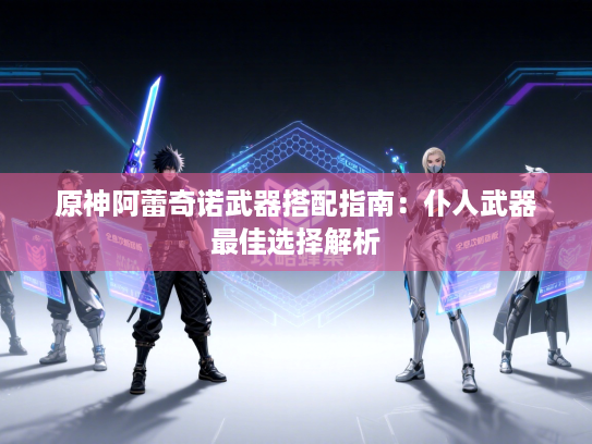 原神阿蕾奇诺武器搭配指南:仆人武器最佳选择解析 原神阿蕾奇诺武器搭配指南:仆人武器最佳选择解析