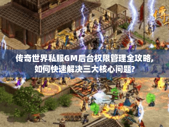 传奇世界私服GM后台权限管理全攻略,如何快速解决三大核心问题?