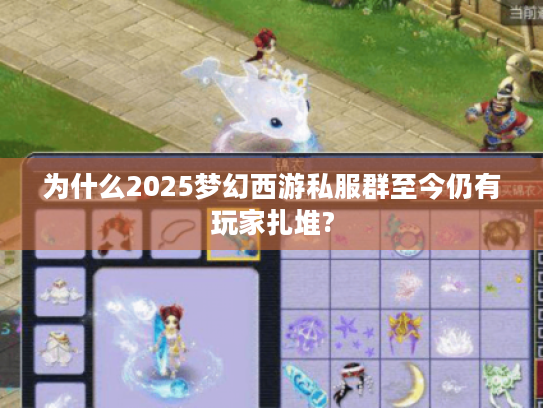 为什么2025梦幻西游私服群至今仍有玩家扎堆?