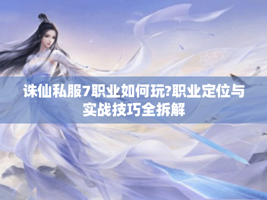 诛仙私服7职业如何玩?职业定位与实战技巧全拆解