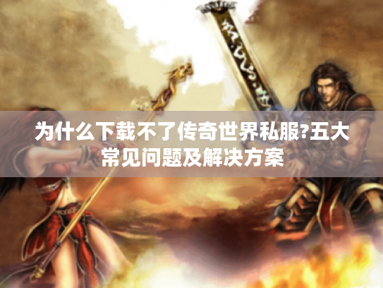 为什么下载不了传奇世界私服?五大常见问题及解决方案