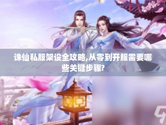 诛仙私服架设全攻略,从零到开服需要哪些关键步骤?