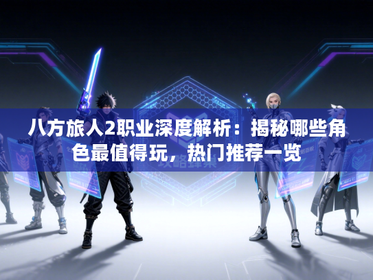 八方旅人2职业深度解析：揭秘哪些角色最值得玩，热门推荐一览