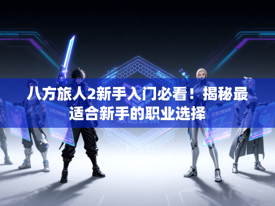 八方旅人2新手入门必看!揭秘最适合新手的职业选择 八方旅人2新手入门必看!揭秘最适合新手的职业选择