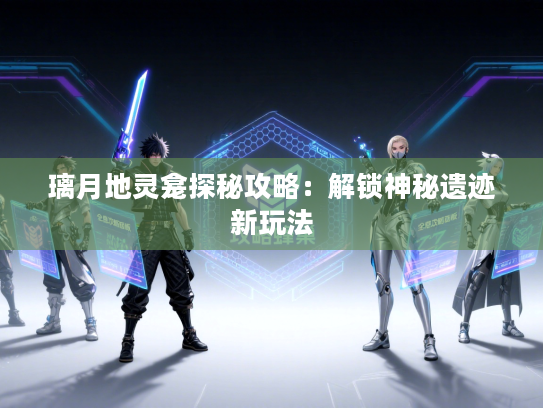 璃月地灵龛探秘攻略：解锁神秘遗迹新玩法